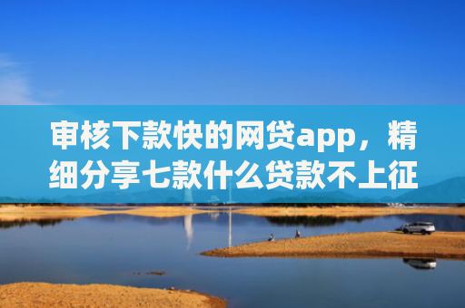 审核下款快的网贷app，精细分享七款什么贷款不上征信好下款