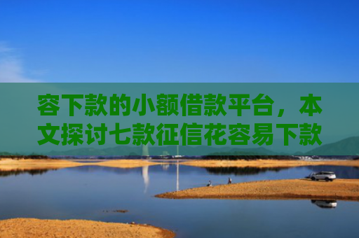 容下款的小额借款平台，本文探讨七款征信花容易下款的平台