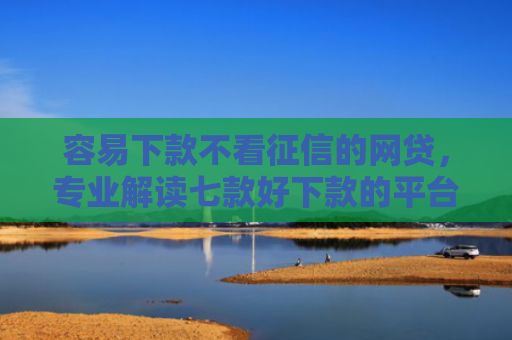 容易下款不看征信的网贷，专业解读七款好下款的平台征信花了