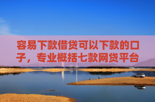 容易下款借贷可以下款的口子，专业概括七款网贷平台下款不看征信