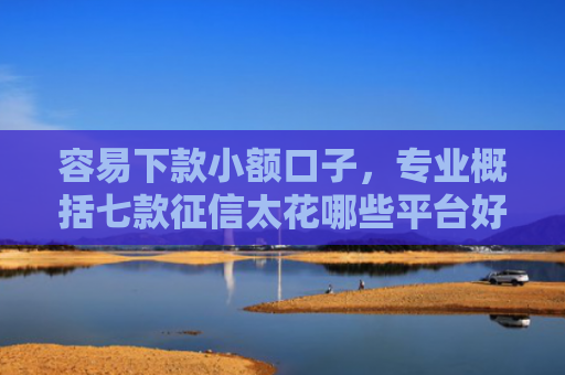 容易下款小额口子，专业概括七款征信太花哪些平台好下款