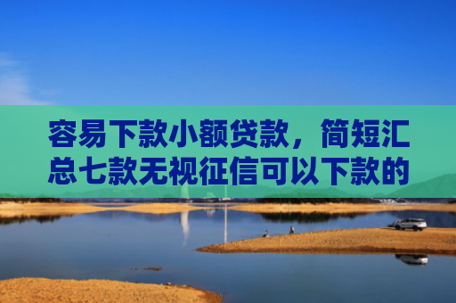 容易下款小额贷款，简短汇总七款无视征信可以下款的平台