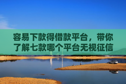 容易下款得借款平台，带你了解七款哪个平台无视征信好下款