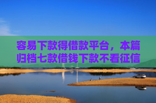 容易下款得借款平台，本篇归档七款借钱下款不看征信的平台