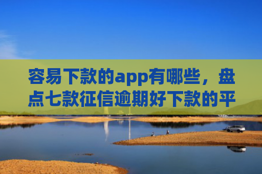 容易下款的app有哪些，盘点七款征信逾期好下款的平台
