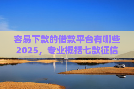 容易下款的借款平台有哪些2025，专业概括七款征信花也能下款平台