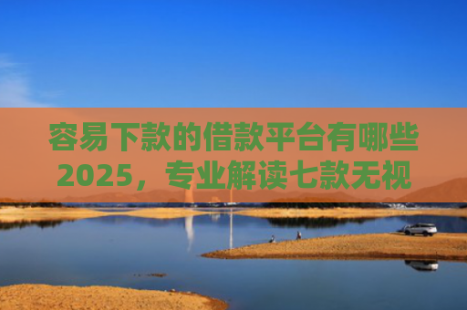 容易下款的借款平台有哪些2025，专业解读七款无视征信逾期必下款平台