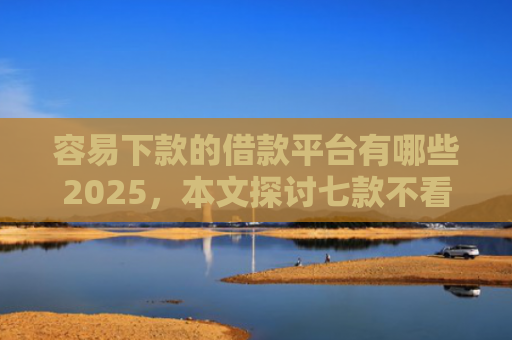 容易下款的借款平台有哪些2025，本文探讨七款不看征信必下款的平台
