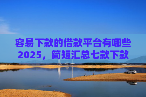 容易下款的借款平台有哪些2025，简短汇总七款下款快的平台不要征信