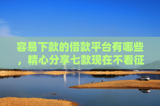 容易下款的借款平台有哪些，精心分享七款现在不看征信的下款平台