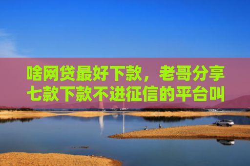 啥网贷最好下款，老哥分享七款下款不进征信的平台叫什么
