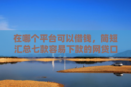 在哪个平台可以借钱，简短汇总七款容易下款的网贷口子分享