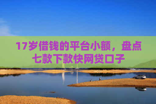 17岁借钱的平台小额，盘点七款下款快网贷口子
