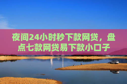 夜间24小时秒下款网贷，盘点七款网贷易下款小口子