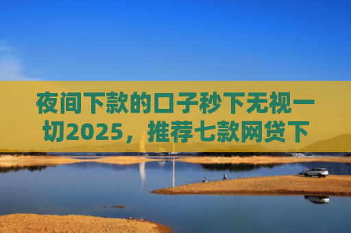 夜间下款的口子秒下无视一切2025，推荐七款网贷下款大的口子