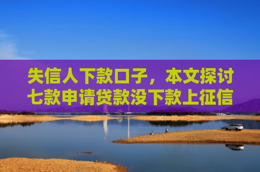 失信人下款口子，本文探讨七款申请贷款没下款上征信吗