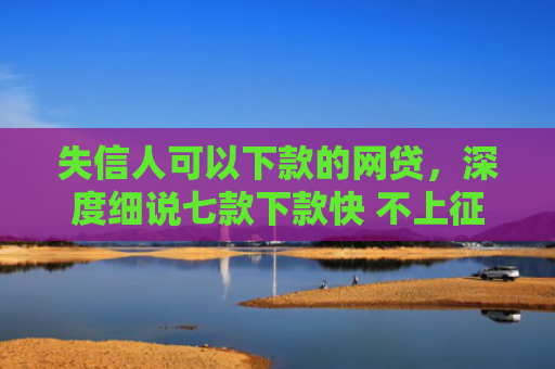 失信人可以下款的网贷，深度细说七款下款快 不上征信的贷款