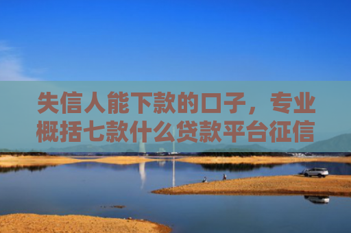 失信人能下款的口子，专业概括七款什么贷款平台征信花能下款