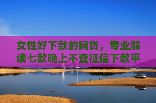 女性好下款的网贷，专业解读七款晚上不查征信下款平台