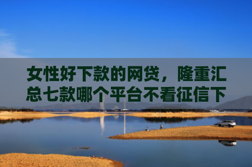 女性好下款的网贷，隆重汇总七款哪个平台不看征信下款