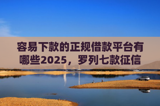容易下款的正规借款平台有哪些2025，罗列七款征信花小额平台能下款吗