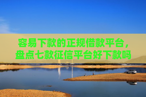 容易下款的正规借款平台，盘点七款征信平台好下款吗安全吗