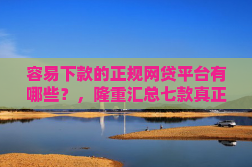 容易下款的正规网贷平台有哪些？，隆重汇总七款真正征信花能下款的平台