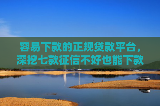 容易下款的正规贷款平台，深挖七款征信不好也能下款的平台