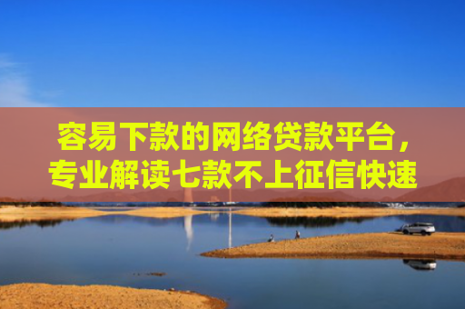 容易下款的网络贷款平台，专业解读七款不上征信快速下款的平台