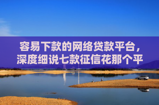 容易下款的网络贷款平台，深度细说七款征信花那个平台可以下款