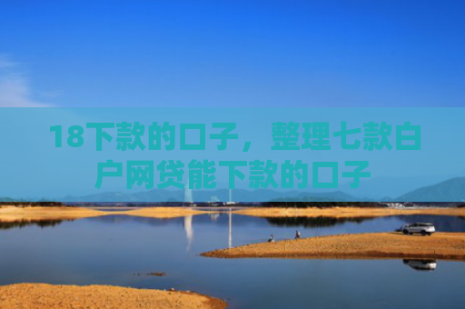 18下款的口子，整理七款白户网贷能下款的口子