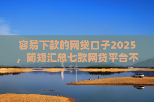 容易下款的网贷口子2025，简短汇总七款网贷平台不查征信下款快