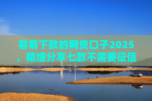 容易下款的网贷口子2025，精细分享七款不需要征信可下款平台