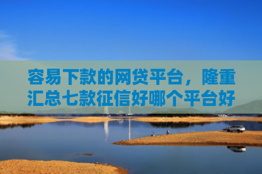 容易下款的网贷平台，隆重汇总七款征信好哪个平台好下款啊