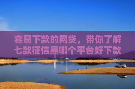 容易下款的网贷，带你了解七款征信黑哪个平台好下款快