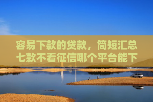 容易下款的贷款，简短汇总七款不看征信哪个平台能下款