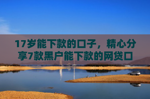 17岁能下款的口子，精心分享7款黑户能下款的网贷口子