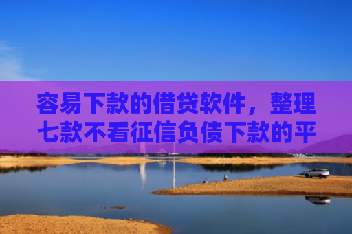 容易下款的借贷软件，整理七款不看征信负债下款的平台