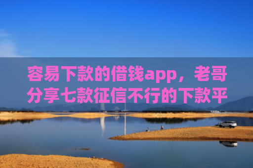 容易下款的借钱app，老哥分享七款征信不行的下款平台叫什么