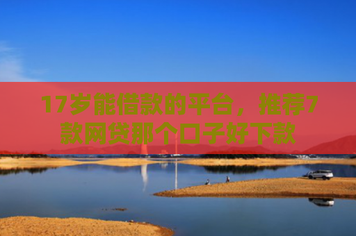 17岁能借款的平台，推荐7款网贷那个口子好下款