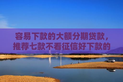 容易下款的大额分期贷款，推荐七款不看征信好下款的平台