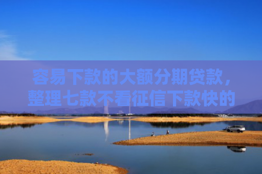 容易下款的大额分期贷款，整理七款不看征信下款快的平台