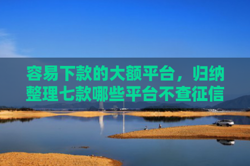 容易下款的大额平台，归纳整理七款哪些平台不查征信下款快
