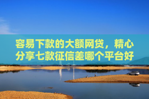容易下款的大额网贷，精心分享七款征信差哪个平台好下款快