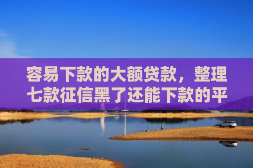 容易下款的大额贷款，整理七款征信黑了还能下款的平台
