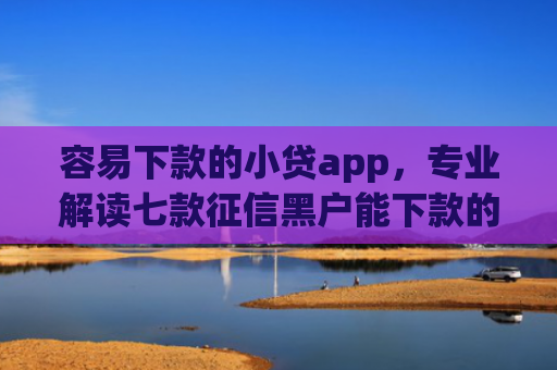 容易下款的小贷app，专业解读七款征信黑户能下款的平台有