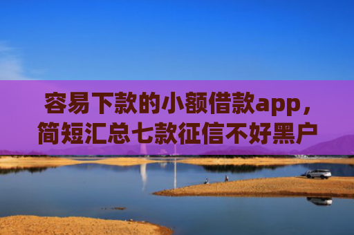 容易下款的小额借款app，简短汇总七款征信不好黑户必下款平台