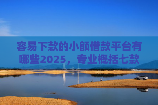 容易下款的小额借款平台有哪些2025，专业概括七款下款不看征信的网贷平台