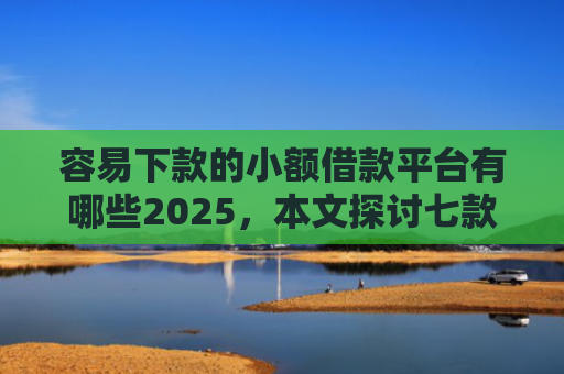 容易下款的小额借款平台有哪些2025，本文探讨七款征信黑户下款平台是什么