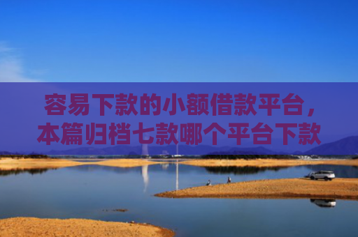容易下款的小额借款平台，本篇归档七款哪个平台下款快不看征信
